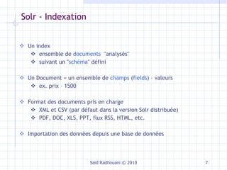 Solr - Indexation Un index ensemble de  documents   "analysés"  suivant un " schéma " défini Un Document = un ensemble de  champs  ( fields ) – valeurs ex. prix – 1500 Format des documents pris en charge XML et CSV (par défaut dans la version Solr distribuée) PDF, DOC, XLS, PPT, flux RSS, HTML, etc. Importation des données depuis une base de données Saïd Radhouani © 2010 