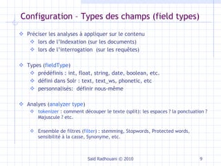 Configuration –  Types des champs (field types) Saïd Radhouani © 2010 Préciser les analyses à appliquer sur le contenu lors de l’Indexation (sur les documents) lors de l’interrogation  (sur les requêtes) Types ( fieldType ) prédéfinis : int, float, string, date, boolean, etc. défini dans Solr : text, text_ws, phonetic, etc personnalisés:  définir nous-même Analyes ( analyzer type ) tokenizer  : comment découper le texte (split): les espaces ? la ponctuation ? Majuscule ? etc. Ensemble de filtres ( filter ) : stemming, Stopwords, Protected words, sensibilité à la casse, Synonyme, etc. 