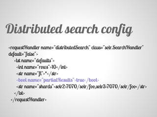 <requestHandler name="distributedSearch" class="solr.SearchHandler"
default="false">
<lst name="defaults">
<int name="rows">10</int>
<str name="fl">*</str>
<bool name="partialResults">true</bool>
<str name="shards">solr2:7070/solr/foo,solr3:7070/solr/foo</str>
</lst>
</requestHandler>
Distributed search config
 