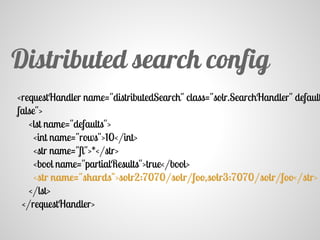<requestHandler name="distributedSearch" class="solr.SearchHandler" default
false">
<lst name="defaults">
<int name="rows">10</int>
<str name="fl">*</str>
<bool name="partialResults">true</bool>
<str name="shards">solr2:7070/solr/foo,solr3:7070/solr/foo</str>
</lst>
</requestHandler>
Distributed search config
 