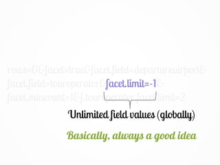 rows=0&facet=true&facet.field=departureairport&
facet.field=touroperator&facet.limit=-1&
facet.mincount=1&f.touroperator.facet.limit=2
Unlimited field values (globally)
facet.limit=-1
Basically, always a good idea
 