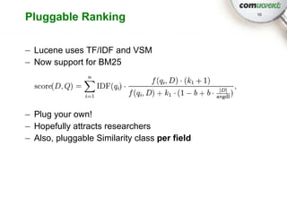 Pluggable Ranking                              10




– Lucene uses TF/IDF and VSM
– Now support for BM25




– Plug your own!
– Hopefully attracts researchers
– Also, pluggable Similarity class per field
 
