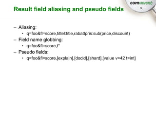 Result field aliasing and pseudo fields                            12




– Aliasing:
   • q=foo&fl=score,tittel:title,rabattpris:sub(price,discount)
– Field name globbing:
   • q=foo&fl=score,t*
– Pseudo fields:
   • q=foo&fl=score,[explain],[docid],[shard],[value v=42 t=int]
 