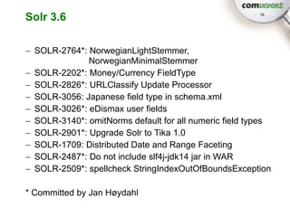 Solr 3.6                                                16




– SOLR-2764*: NorwegianLightStemmer,
              NorwegianMinimalStemmer
– SOLR-2202*: Money/Currency FieldType
– SOLR-2826*: URLClassify Update Processor
– SOLR-3056: Japanese field type in schema.xml
– SOLR-3026*: eDismax user fields
– SOLR-3140*: omitNorms default for all numeric field types
– SOLR-2901*: Upgrade Solr to Tika 1.0
– SOLR-1709: Distributed Date and Range Faceting
– SOLR-2487*: Do not include slf4j-jdk14 jar in WAR
– SOLR-2509*: spellcheck StringIndexOutOfBoundsException

* Committed by Jan Høydahl
 