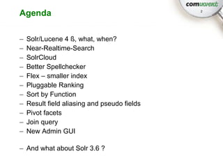Agenda                                        2




–   Solr/Lucene 4 ß, what, when?
–   Near-Realtime-Search
–   SolrCloud
–   Better Spellchecker
–   Flex – smaller index
–   Pluggable Ranking
–   Sort by Function
–   Result field aliasing and pseudo fields
–   Pivot facets
–   Join query
–   New Admin GUI

– And what about Solr 3.6 ?
 