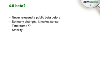 4.0 beta?                                 3




–   Never released a public beta before
–   So many changes, it makes sense
–   Time frame??
–   Stability
 