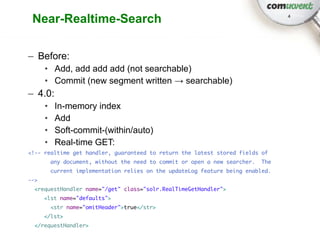 Near-Realtime-Search                                                              4




– Before:
      • Add, add add add (not searchable)
      • Commit (new segment written → searchable)
– 4.0:
      •    In-memory index
      •    Add
      •    Soft-commit-(within/auto)
      •    Real-time GET:
<!-- realtime get handler, guaranteed to return the latest stored fields of
          any document, without the need to commit or open a new searcher.   The
          current implementation relies on the updateLog feature being enabled.
-->
 <requestHandler name="/get" class="solr.RealTimeGetHandler">
      <lst name="defaults">
          <str name="omitHeader">true</str>
      </lst>
 </requestHandler>
 