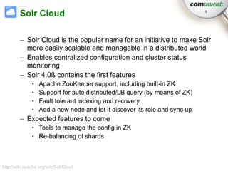 Solr Cloud                                                          5




         – Solr Cloud is the popular name for an initiative to make Solr
           more easily scalable and managable in a distributed world
         – Enables centralized configuration and cluster status
           monitoring
         – Solr 4.0ß contains the first features
               •   Apache ZooKeeper support, including built-in ZK
               •   Support for auto distributed/LB query (by means of ZK)
               •   Fault tolerant indexing and recovery
               •   Add a new node and let it discover its role and sync up
         – Expected features to come
               • Tools to manage the config in ZK
               • Re-balancing of shards



http://wiki.apache.org/solr/SolrCloud
 