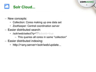 6

      Solr Cloud...

– New concepts:
   • Collection: Cores making up one data set
   • ZooKeeper: Central coordination server
– Easier distributed search:
   • /solr/web/select?q=*:*&distrib=true
       – This queries all cores in same "collection"
– Easier distributed indexing:
   • http://<any.server>/solr/web/update...
 