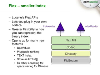 Flex – smaller index              9




– Lucene's Flex APIs
– Lets you plug in your own
  codecs
– Greater flexibility in how
  you can represent the
  binary index
– Opens up for many new
  features
   •   DocValues
   •   Pluggable ranking
   •   TEXT index
   •   Store as UTF-8[]
   •   Or other encoding for
       space saving for Chinese
 