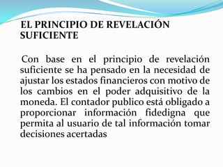    EL PRINCIPIO DE REVELACIÓN SUFICIENTECon base en el principio de revelación suficiente se ha pensado en la necesidad de ajustar los estados financieros con motivo de los cambios en el poderadquisitivo de la moneda. El contador publico está obligado a proporcionar información fidedigna que permita al usuario de tal información tomar decisiones acertadas