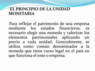 EL PRINCIPIO DE LA UNIDAD MONETARIAPara reflejar el patrimonio de una empresa mediante los estados financieros, es necesario elegir una moneda y valorizar los elementos patrimoniales aplicando un precio a cada unidad. Generalmente, se utiliza como común denominador a la moneda que tiene curso legal en el país en que funciona el ente o empresa.
