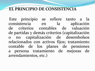 EL PRINCIPIO DE CONSISTENCIAEste principio se refiere tanto a la consistencia en la aplicación de criterios contables de valuación de partidas y demás criterios (capitalización o no capitalización de desembolsos relacionados con activos fijos; tratamiento contable de los planes de pensiones a persona tratamiento de mejoras de arrendamientos, etc.)