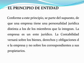 EL PRINCIPIO DE ENTIDADConforme a este principio, se parte del supuesto, de que una empresa tiene una personalidad jurídica distinta a los de los miembros que la integran. La empresa es un ente jurídico. La Contabilidad versará sobre los bienes, derechos y obligaciones de la empresa y no sobre los correspondientes a sus propietarios.