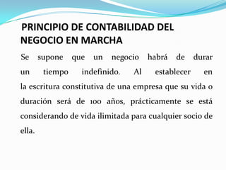 PRINCIPIO DE CONTABILIDAD DEL NEGOCIO EN MARCHASe supone que un negocio habrá de durar un tiempo indefinido. Al establecer en la escritura constitutiva de una empresa que su vida o duración será de 100 años, prácticamente se está considerando de vida ilimitada para cualquier socio de ella. 