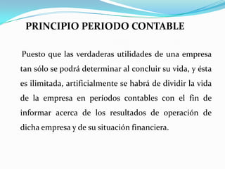      PRINCIPIO PERIODO CONTABLE    Puesto que las verdaderas utilidades de una empresa tan sólo se podrá determinar al concluir su vida, y ésta es ilimitada, artificialmente se habrá de dividir la vida de la empresa en períodos contables con el fin de informar acerca de los resultados de operación de dicha empresa y de su situación financiera.