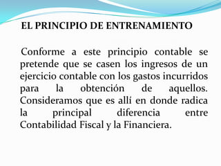 EL PRINCIPIO DE ENTRENAMIENTO   Conforme a este principio contable se pretende que se casen los ingresos de un ejercicio contable con los gastos incurridos para la obtención de aquellos. Consideramos que es allí en donde radica la principal diferencia entre Contabilidad Fiscal y la Financiera. 