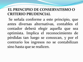 EL PRINCIPIO DE CONSERVATISMO O CRITERIO PRUDENCIALSe señala conforme a este principio, que antes diversas alternativas, contables el contador deberá elegir aquella que sea optimista. Implica el reconocimiento de pérdidas tan luego se conozcan, y por el contrario los ingresos no se contabilizan sino hasta que se realicen. 