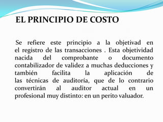 EL PRINCIPIO DE COSTOSe refiere este principio a la objetivad en el registro de las transacciones . Esta objetividad nacida del comprobante o documento contabilizador de validez a muchas deducciones y también facilita la aplicación de las técnicas de auditoría, que de lo contrario convertirán al auditor actual en un profesional muy distinto: en un perito valuador. 