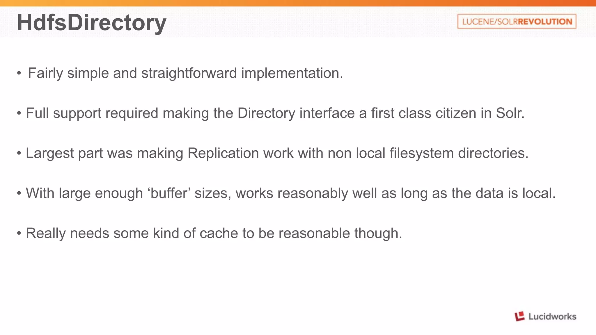 HdfsDirectory 
• Fairly simple and straightforward implementation. 
• Full support required making the Directory interface a first class citizen in Solr. 
• Largest part was making Replication work with non local filesystem directories. 
• With large enough ‘buffer’ sizes, works reasonably well as long as the data is local. 
• Really needs some kind of cache to be reasonable though. 
 
