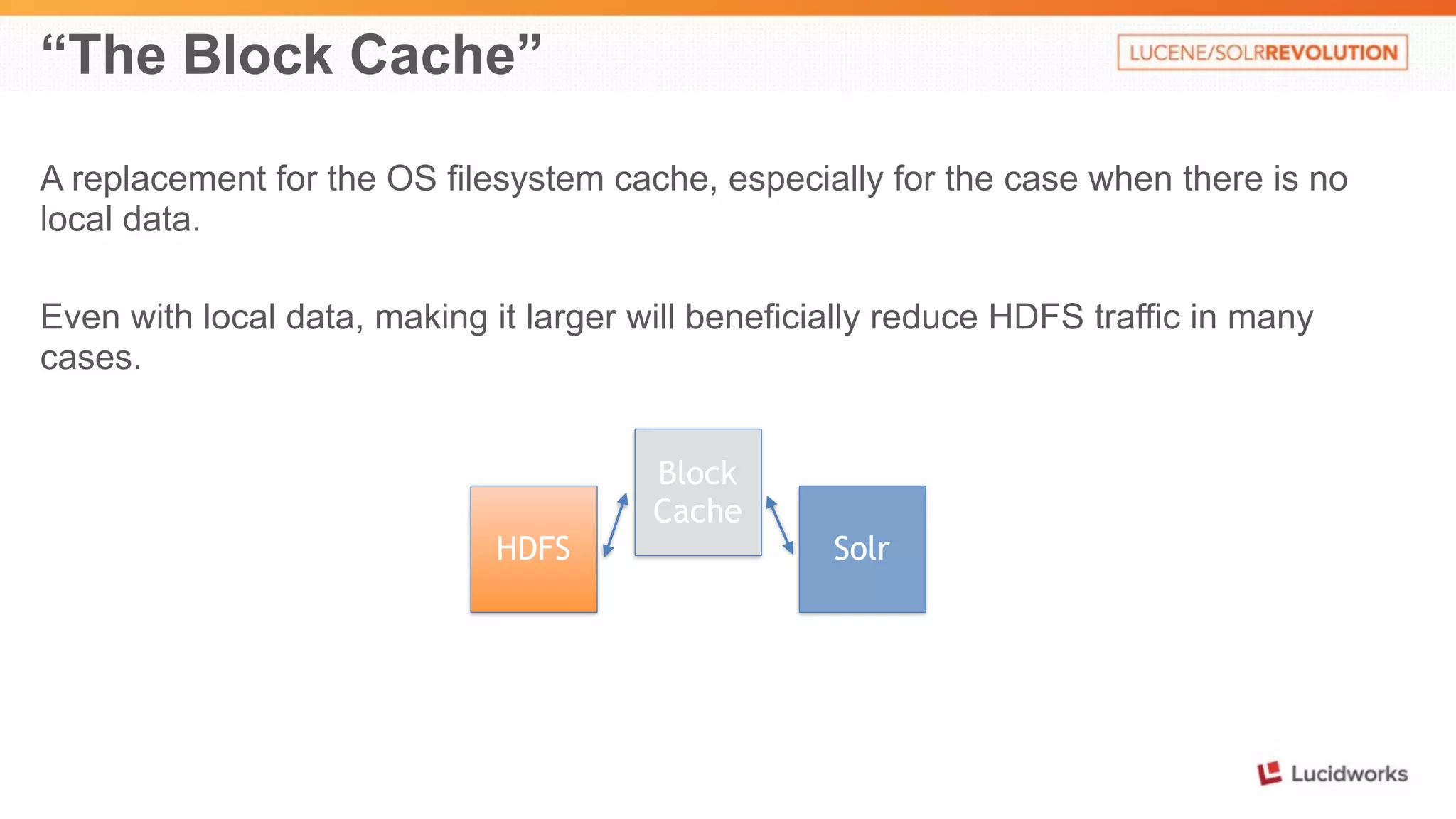 “The Block Cache” 
A replacement for the OS filesystem cache, especially for the case when there is no 
local data. 
Even with local data, making it larger will beneficially reduce HDFS traffic in many 
cases. 
Block 
Cache 
HDFS Solr 
 