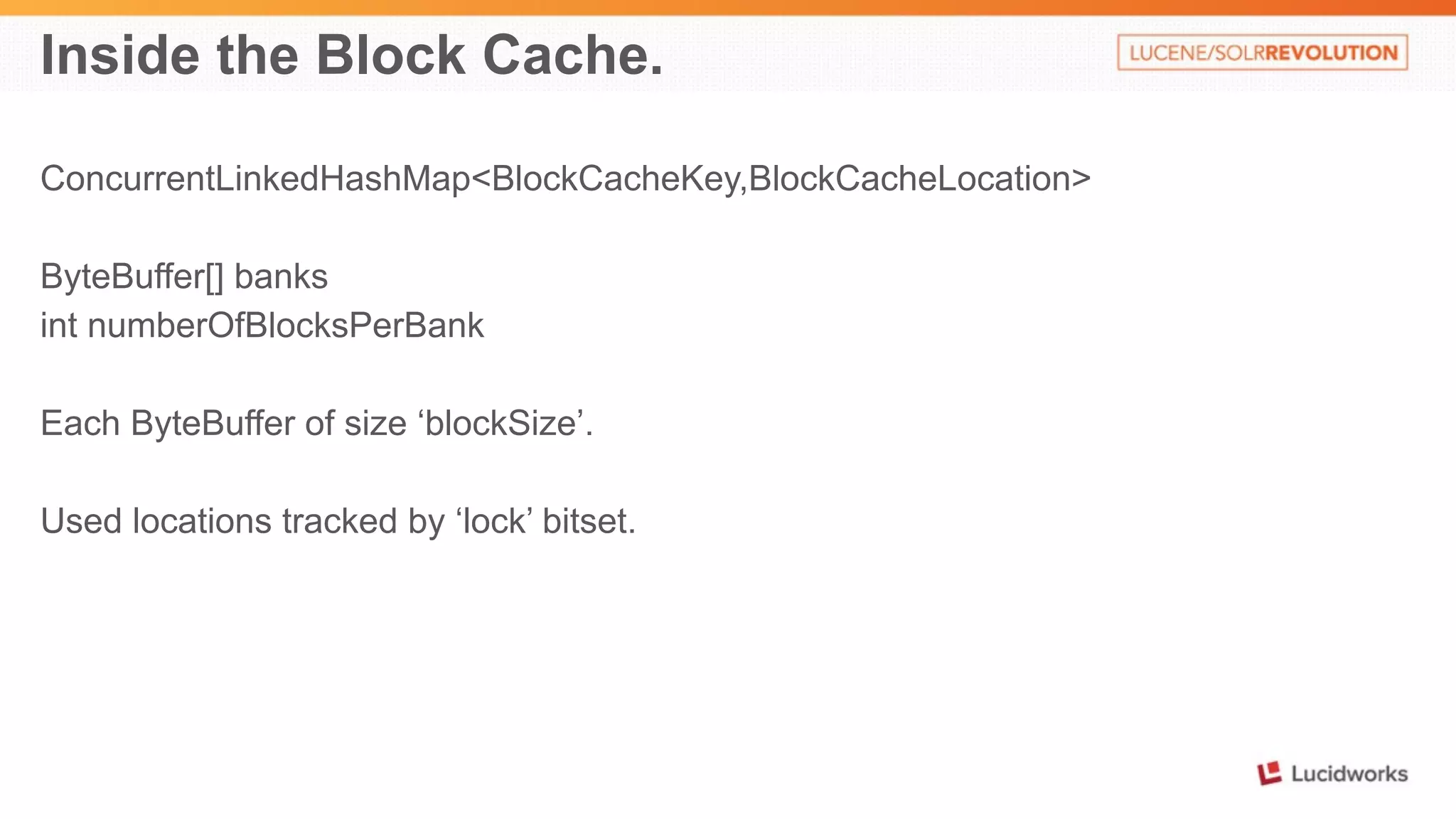 Inside the Block Cache. 
ConcurrentLinkedHashMap<BlockCacheKey,BlockCacheLocation> 
ByteBuffer[] banks 
int numberOfBlocksPerBank 
Each ByteBuffer of size ‘blockSize’. 
Used locations tracked by ‘lock’ bitset. 
 