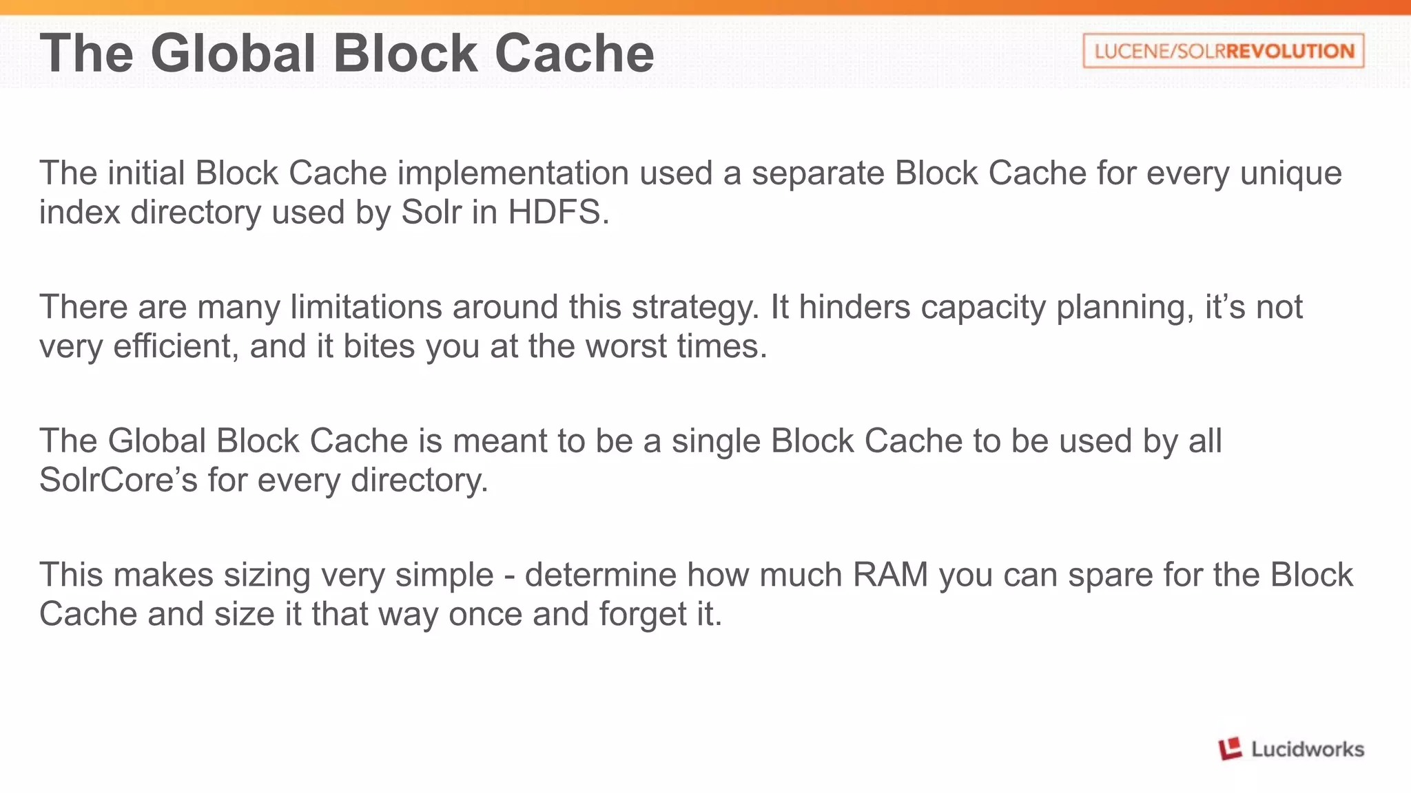 The Global Block Cache 
The initial Block Cache implementation used a separate Block Cache for every unique 
index directory used by Solr in HDFS. 
There are many limitations around this strategy. It hinders capacity planning, it’s not 
very efficient, and it bites you at the worst times. 
The Global Block Cache is meant to be a single Block Cache to be used by all 
SolrCore’s for every directory. 
This makes sizing very simple - determine how much RAM you can spare for the Block 
Cache and size it that way once and forget it. 
 