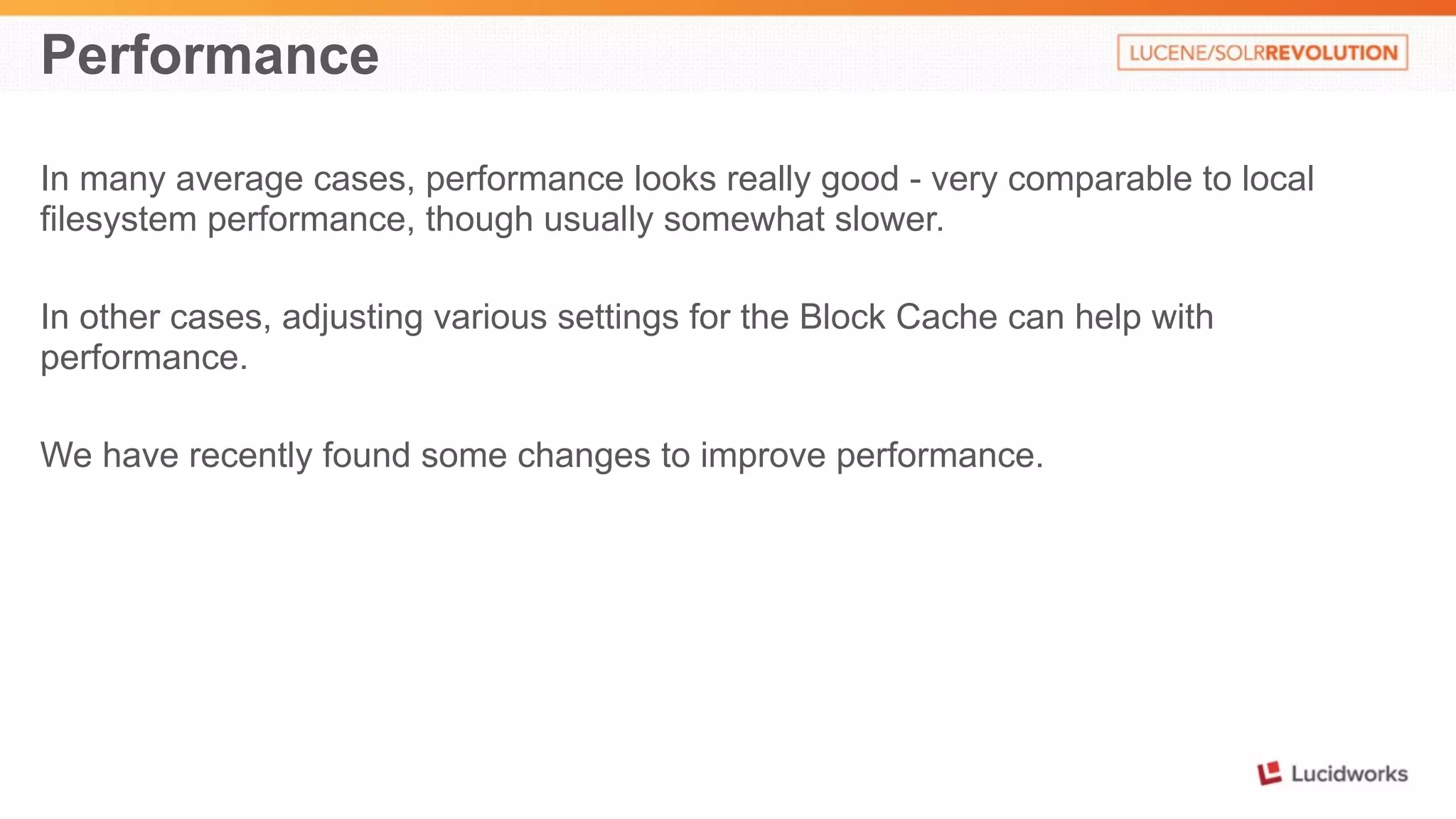 Performance 
In many average cases, performance looks really good - very comparable to local 
filesystem performance, though usually somewhat slower. 
In other cases, adjusting various settings for the Block Cache can help with 
performance. 
We have recently found some changes to improve performance. 
 
