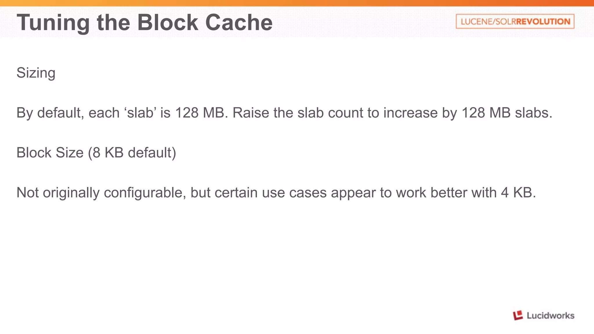 Tuning the Block Cache 
Sizing 
By default, each ‘slab’ is 128 MB. Raise the slab count to increase by 128 MB slabs. 
Block Size (8 KB default) 
Not originally configurable, but certain use cases appear to work better with 4 KB. 
 