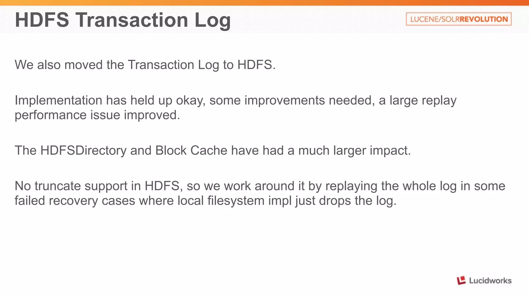 HDFS Transaction Log 
We also moved the Transaction Log to HDFS. 
Implementation has held up okay, some improvements needed, a large replay 
performance issue improved. 
The HDFSDirectory and Block Cache have had a much larger impact. 
No truncate support in HDFS, so we work around it by replaying the whole log in some 
failed recovery cases where local filesystem impl just drops the log. 
 