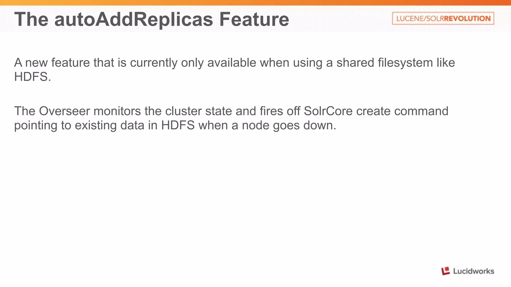 The autoAddReplicas Feature 
A new feature that is currently only available when using a shared filesystem like 
HDFS. 
The Overseer monitors the cluster state and fires off SolrCore create command 
pointing to existing data in HDFS when a node goes down. 
 