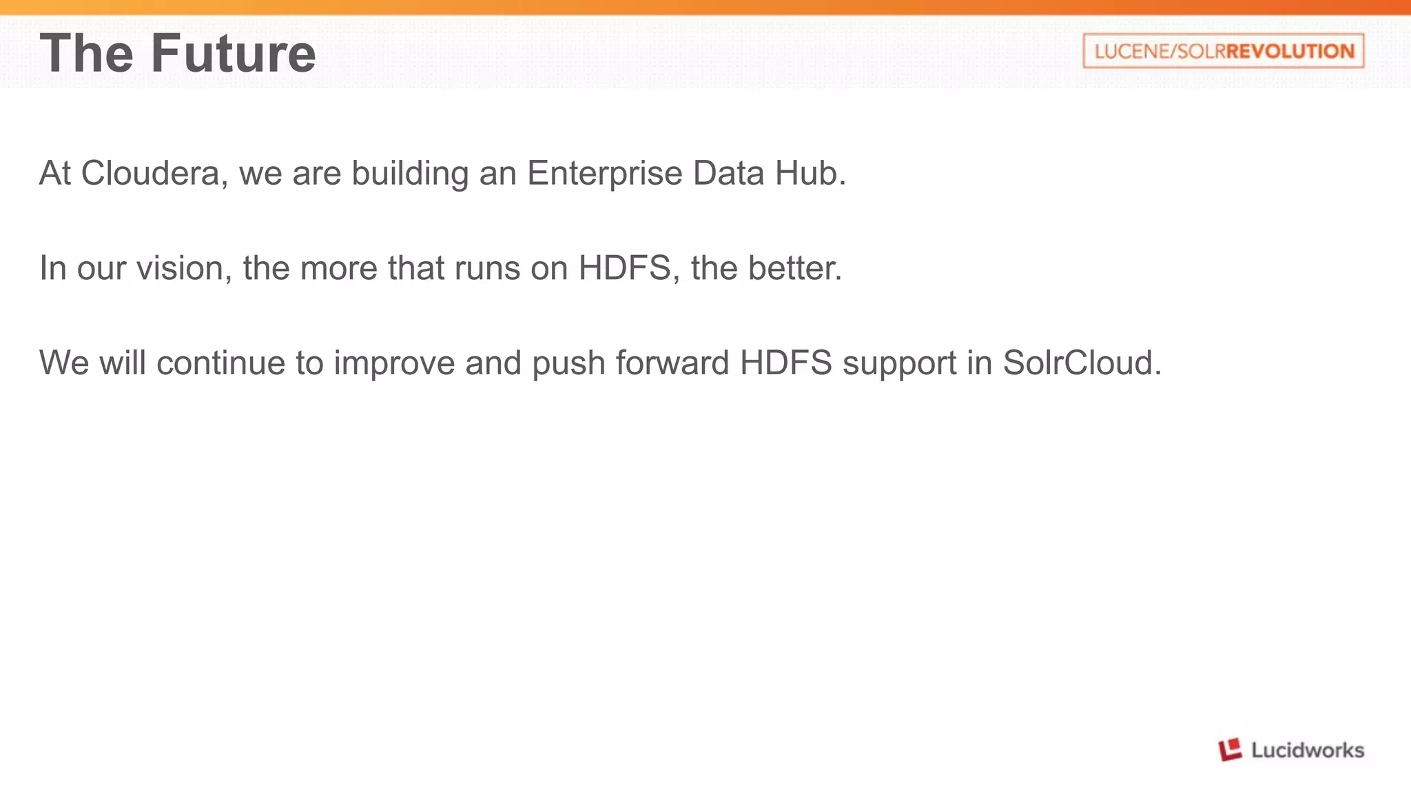 The Future 
At Cloudera, we are building an Enterprise Data Hub. 
In our vision, the more that runs on HDFS, the better. 
We will continue to improve and push forward HDFS support in SolrCloud. 
 
