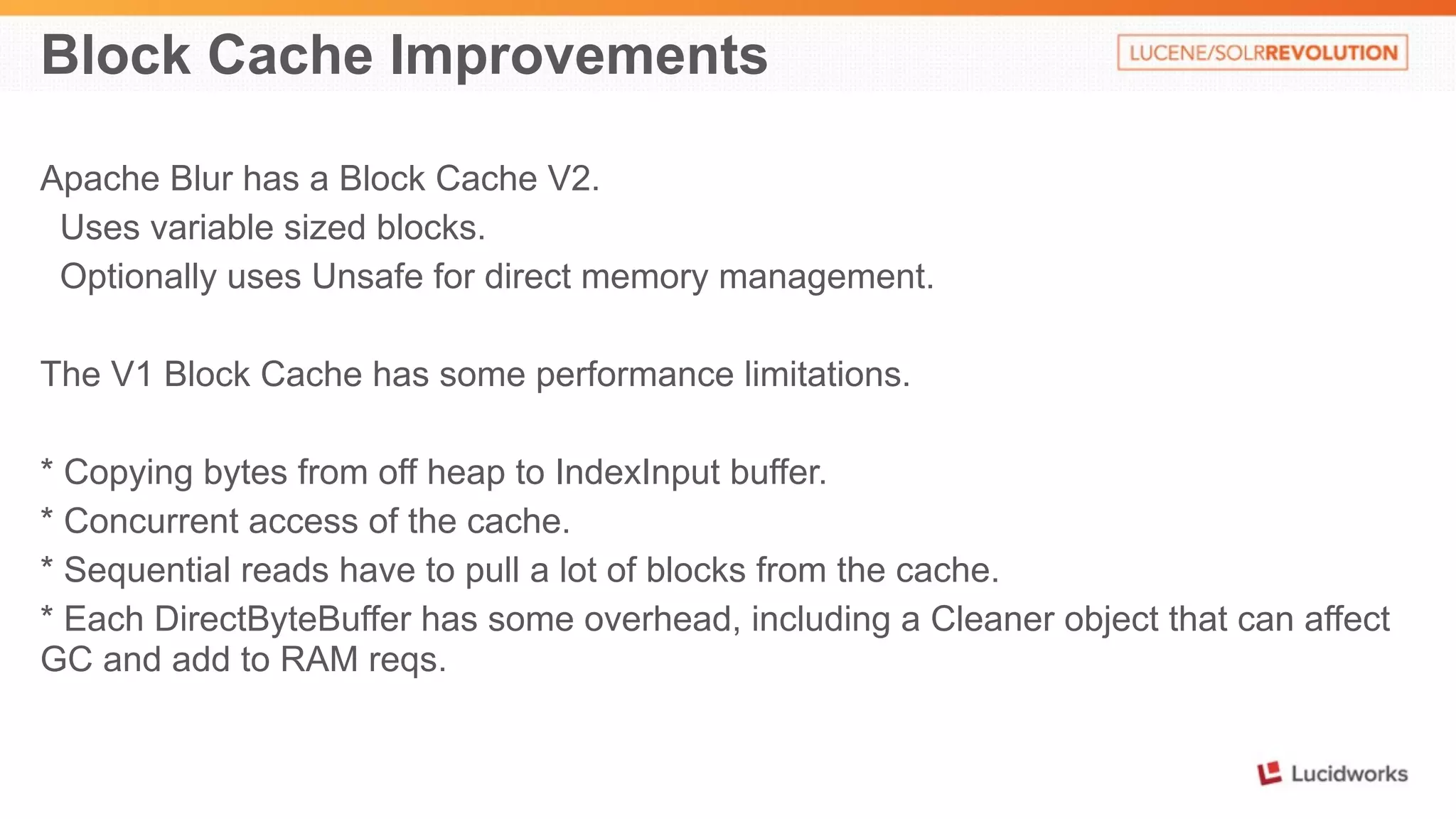 Block Cache Improvements 
Apache Blur has a Block Cache V2. 
Uses variable sized blocks. 
Optionally uses Unsafe for direct memory management. 
The V1 Block Cache has some performance limitations. 
* Copying bytes from off heap to IndexInput buffer. 
* Concurrent access of the cache. 
* Sequential reads have to pull a lot of blocks from the cache. 
* Each DirectByteBuffer has some overhead, including a Cleaner object that can affect 
GC and add to RAM reqs. 
 