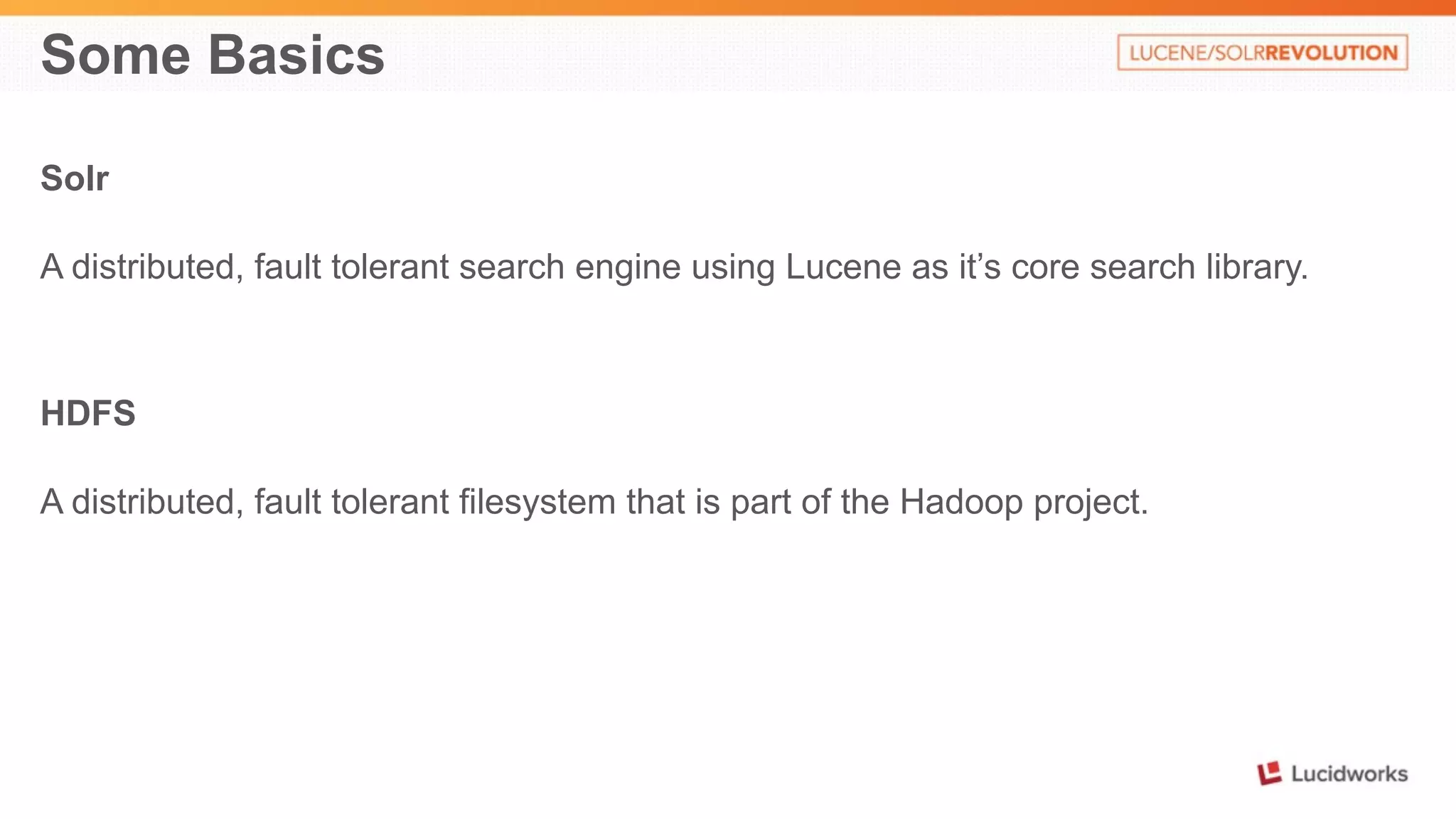 Some Basics 
Solr 
A distributed, fault tolerant search engine using Lucene as it’s core search library. 
HDFS 
A distributed, fault tolerant filesystem that is part of the Hadoop project. 
 