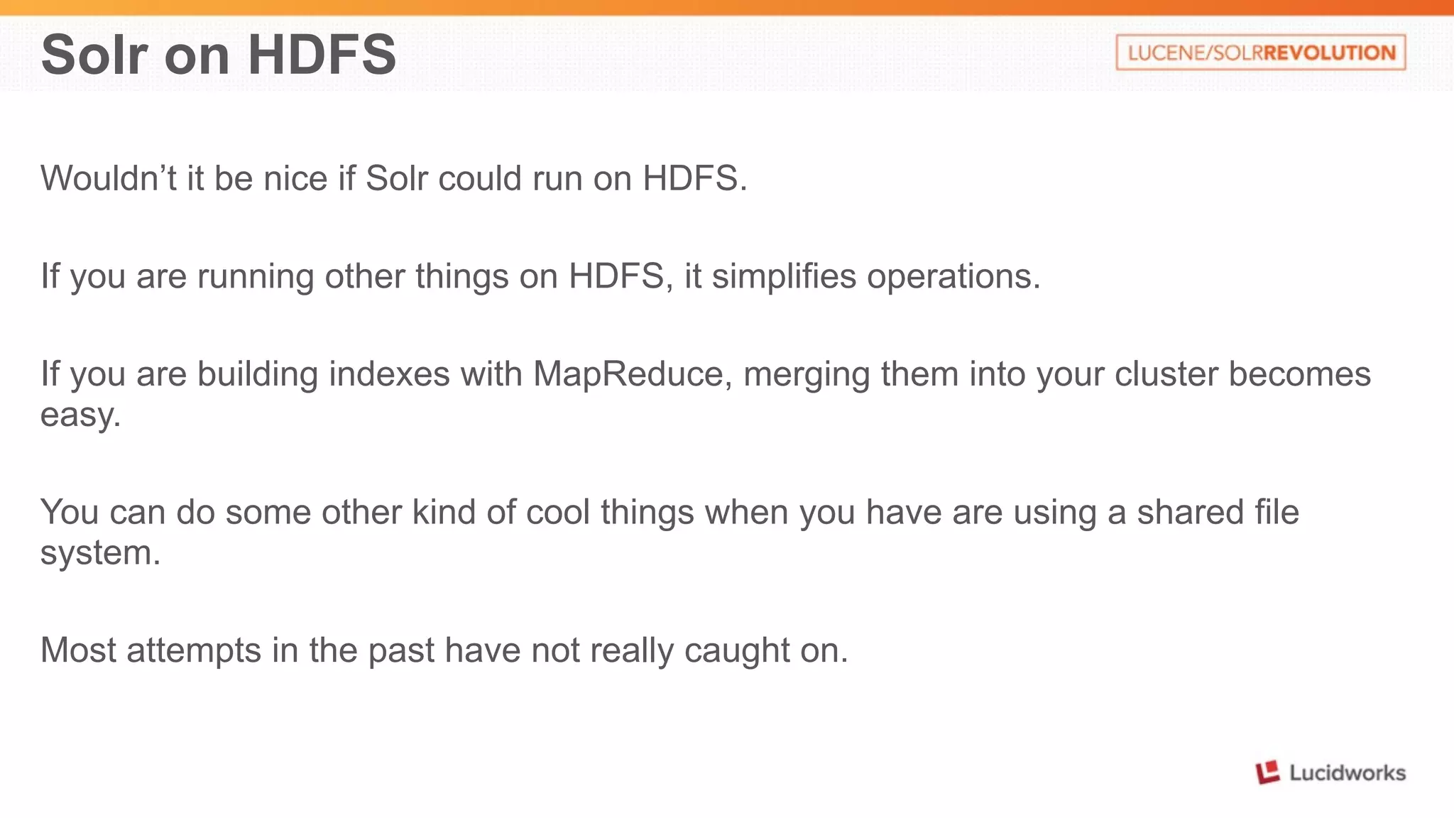 Solr on HDFS 
Wouldn’t it be nice if Solr could run on HDFS. 
If you are running other things on HDFS, it simplifies operations. 
If you are building indexes with MapReduce, merging them into your cluster becomes 
easy. 
You can do some other kind of cool things when you have are using a shared file 
system. 
Most attempts in the past have not really caught on. 
 