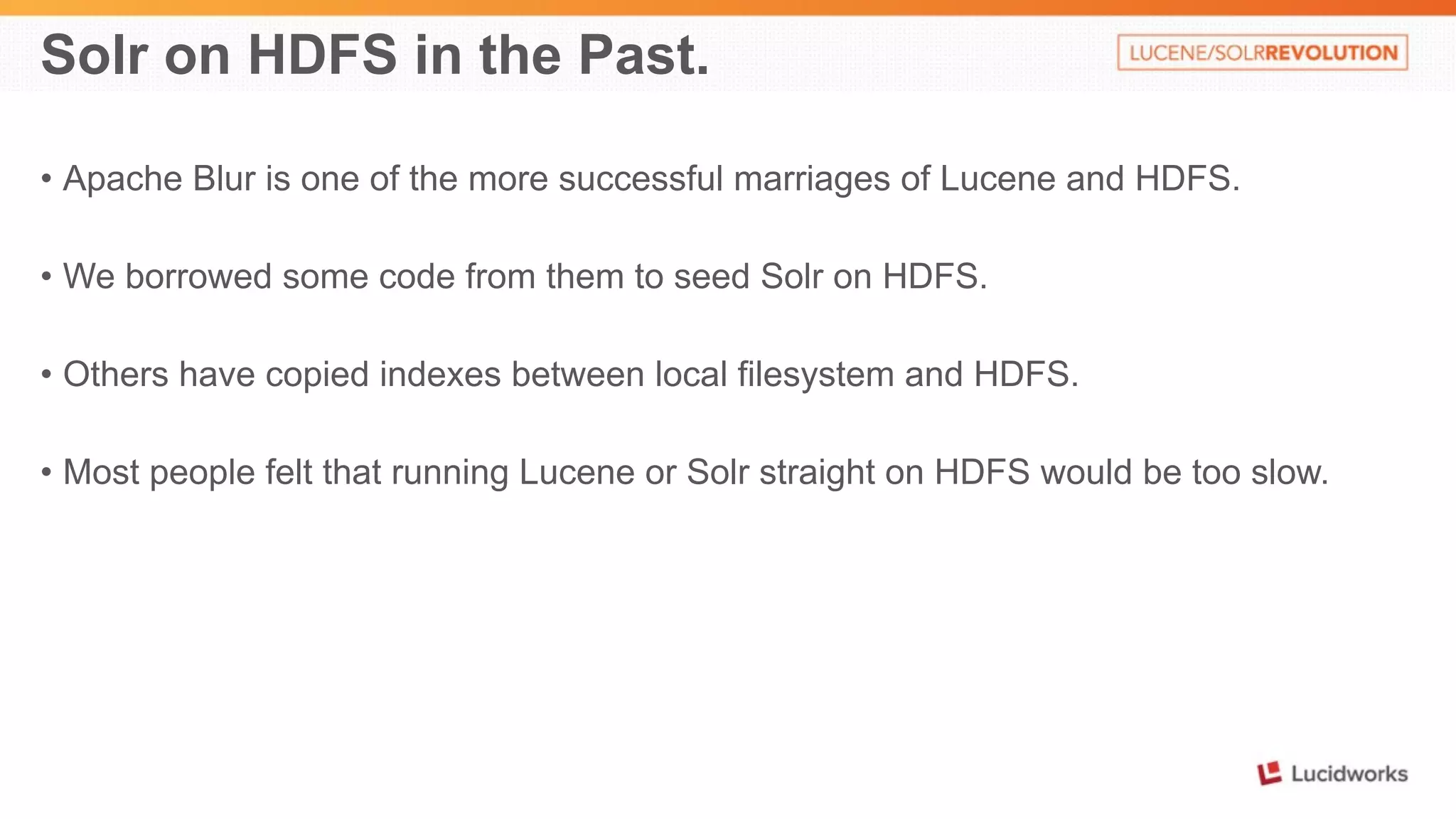Solr on HDFS in the Past. 
• Apache Blur is one of the more successful marriages of Lucene and HDFS. 
• We borrowed some code from them to seed Solr on HDFS. 
• Others have copied indexes between local filesystem and HDFS. 
• Most people felt that running Lucene or Solr straight on HDFS would be too slow. 
 