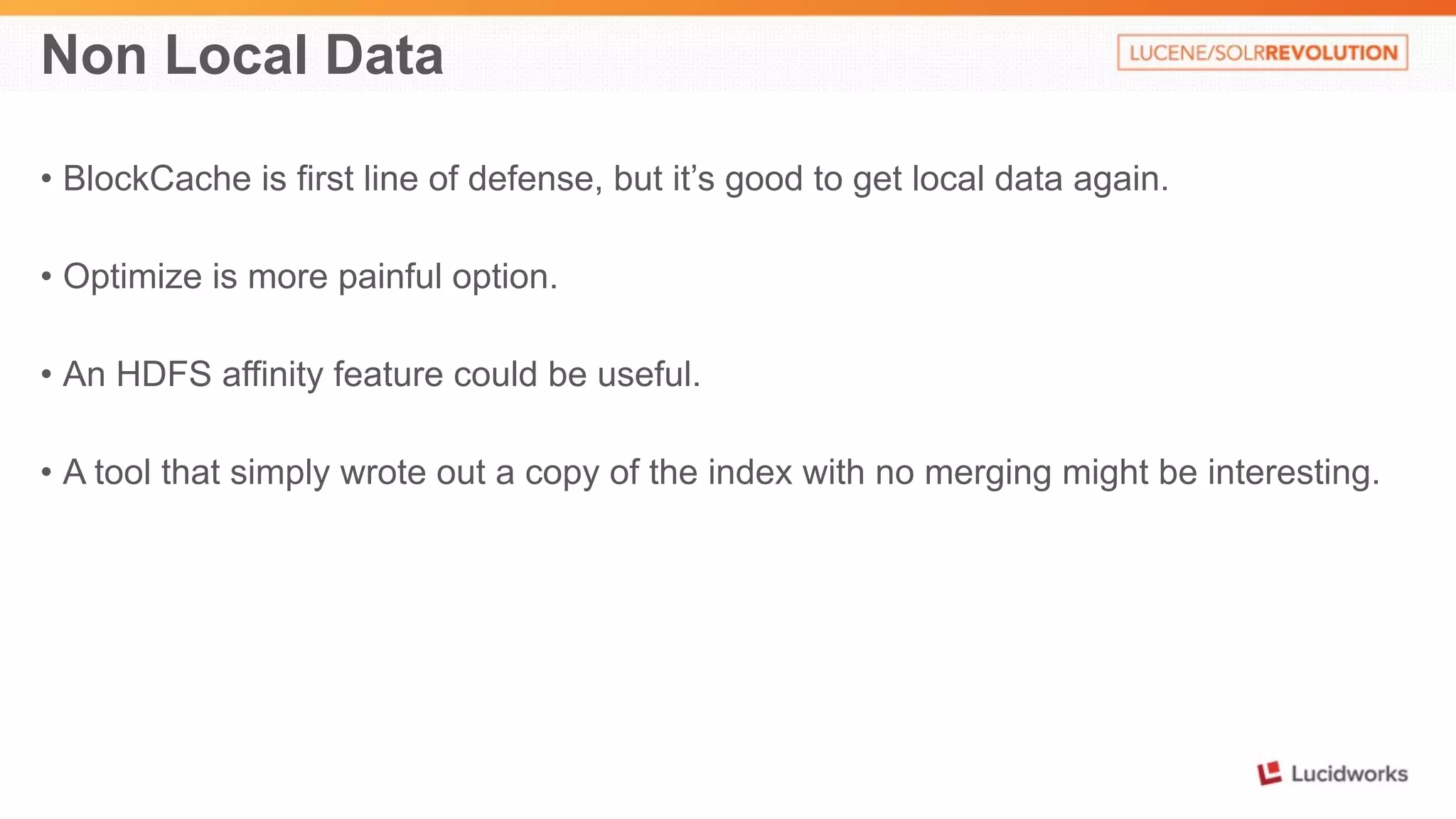 Non Local Data 
• BlockCache is first line of defense, but it’s good to get local data again. 
• Optimize is more painful option. 
• An HDFS affinity feature could be useful. 
• A tool that simply wrote out a copy of the index with no merging might be interesting. 
 