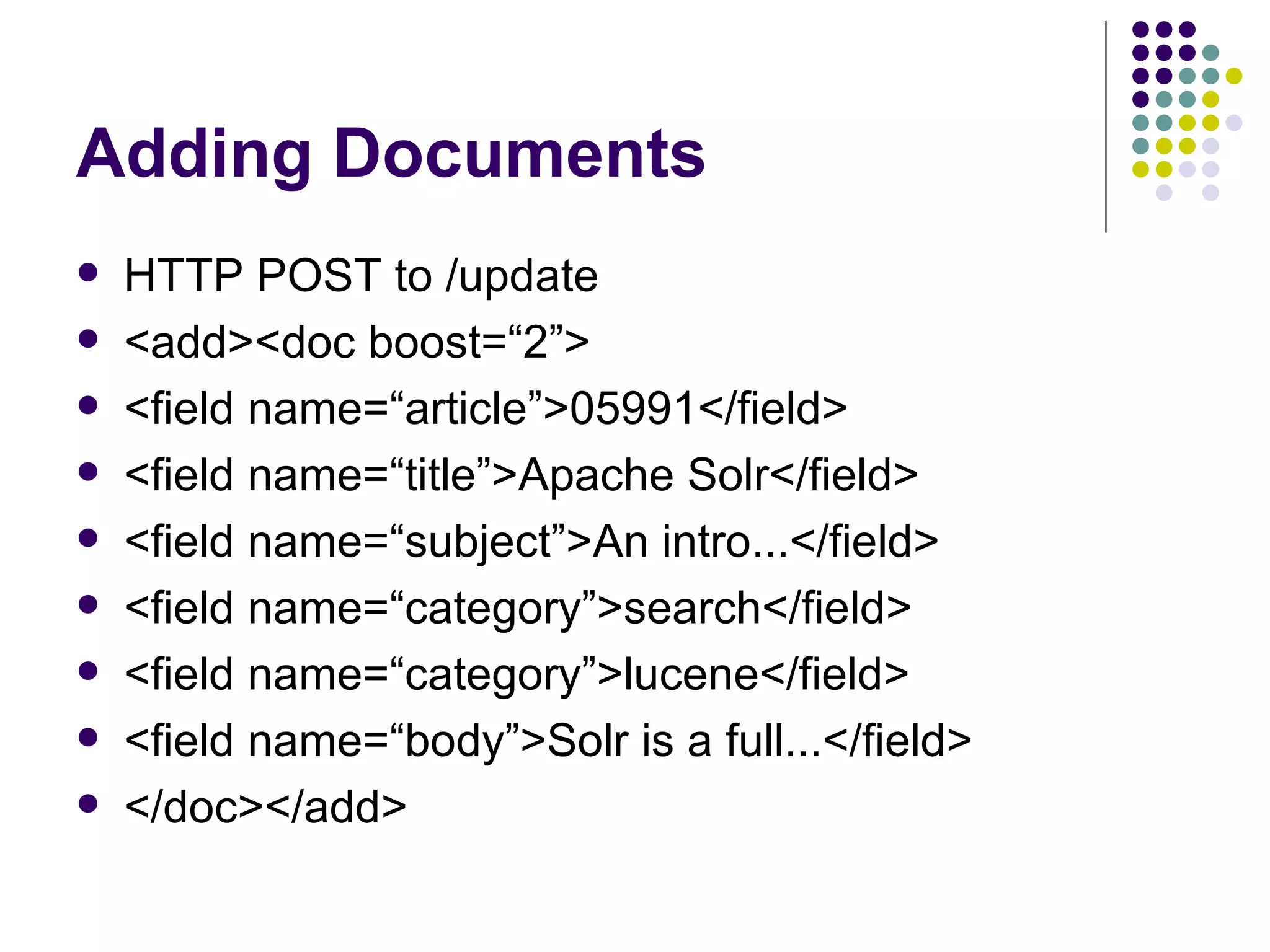 Adding Documents HTTP POST to /update <add><doc boost=“2”> <field name=“article”>05991</field> <field name=“title”>Apache Solr</field> <field name=“subject”>An intro...</field> <field name=“category”>search</field> <field name=“category”>lucene</field> <field name=“body”>Solr is a full...</field> </doc></add> 