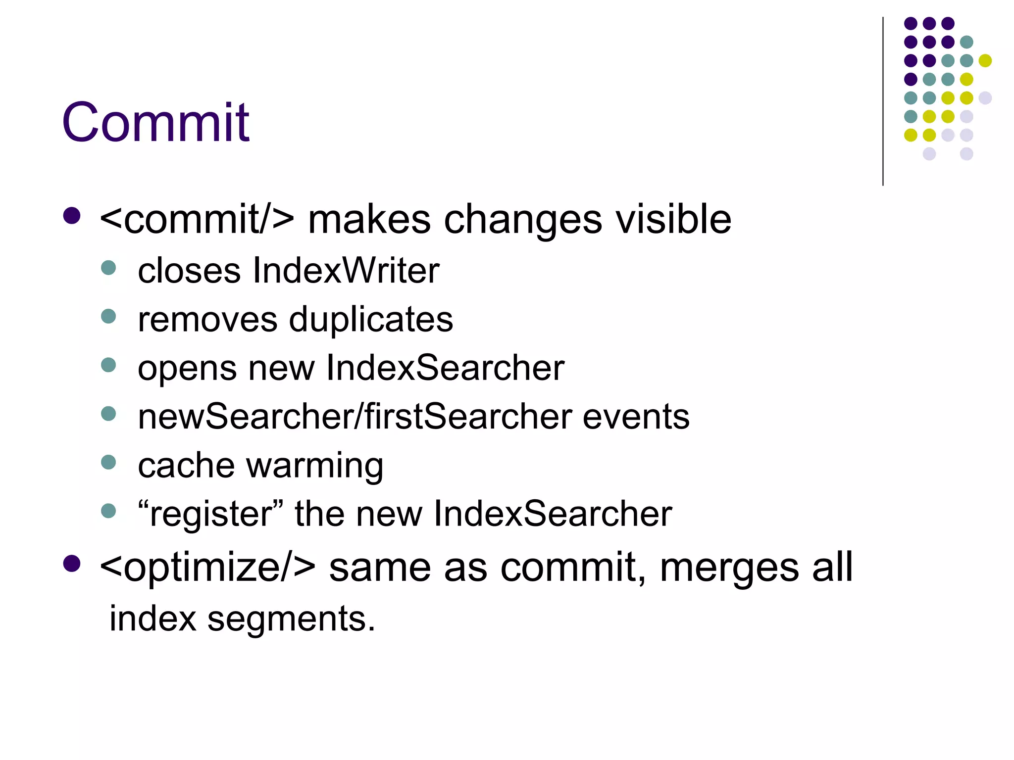 Commit <commit/> makes changes visible closes IndexWriter removes duplicates opens new IndexSearcher newSearcher/firstSearcher events cache warming “ register” the new IndexSearcher <optimize/> same as commit, merges all index segments. 