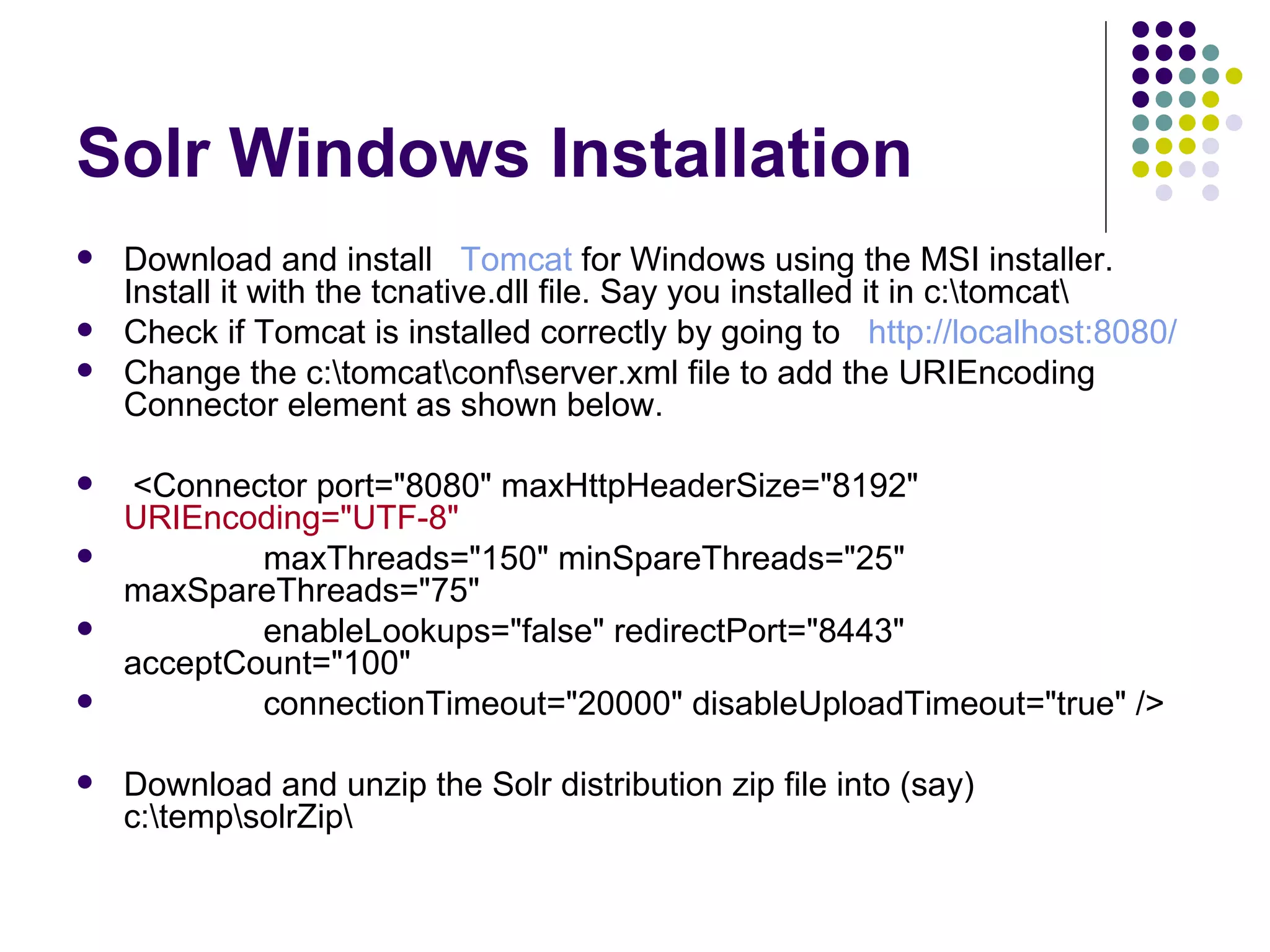 Solr Windows Installation Download and install    Tomcat  for Windows using the MSI installer. Install it with the tcnative.dll file. Say you installed it in c:\tomcat\  Check if Tomcat is installed correctly by going to    http://localhost:8080/   Change the c:\tomcat\conf\server.xml file to add the URIEncoding Connector element as shown below.  <Connector port=&quot;8080&quot; maxHttpHeaderSize=&quot;8192&quot;  URIEncoding=&quot;UTF-8&quot; maxThreads=&quot;150&quot; minSpareThreads=&quot;25&quot; maxSpareThreads=&quot;75&quot; enableLookups=&quot;false&quot; redirectPort=&quot;8443&quot; acceptCount=&quot;100&quot; connectionTimeout=&quot;20000&quot; disableUploadTimeout=&quot;true&quot; /> Download and unzip the Solr distribution zip file into (say) c:\temp\solrZip\  