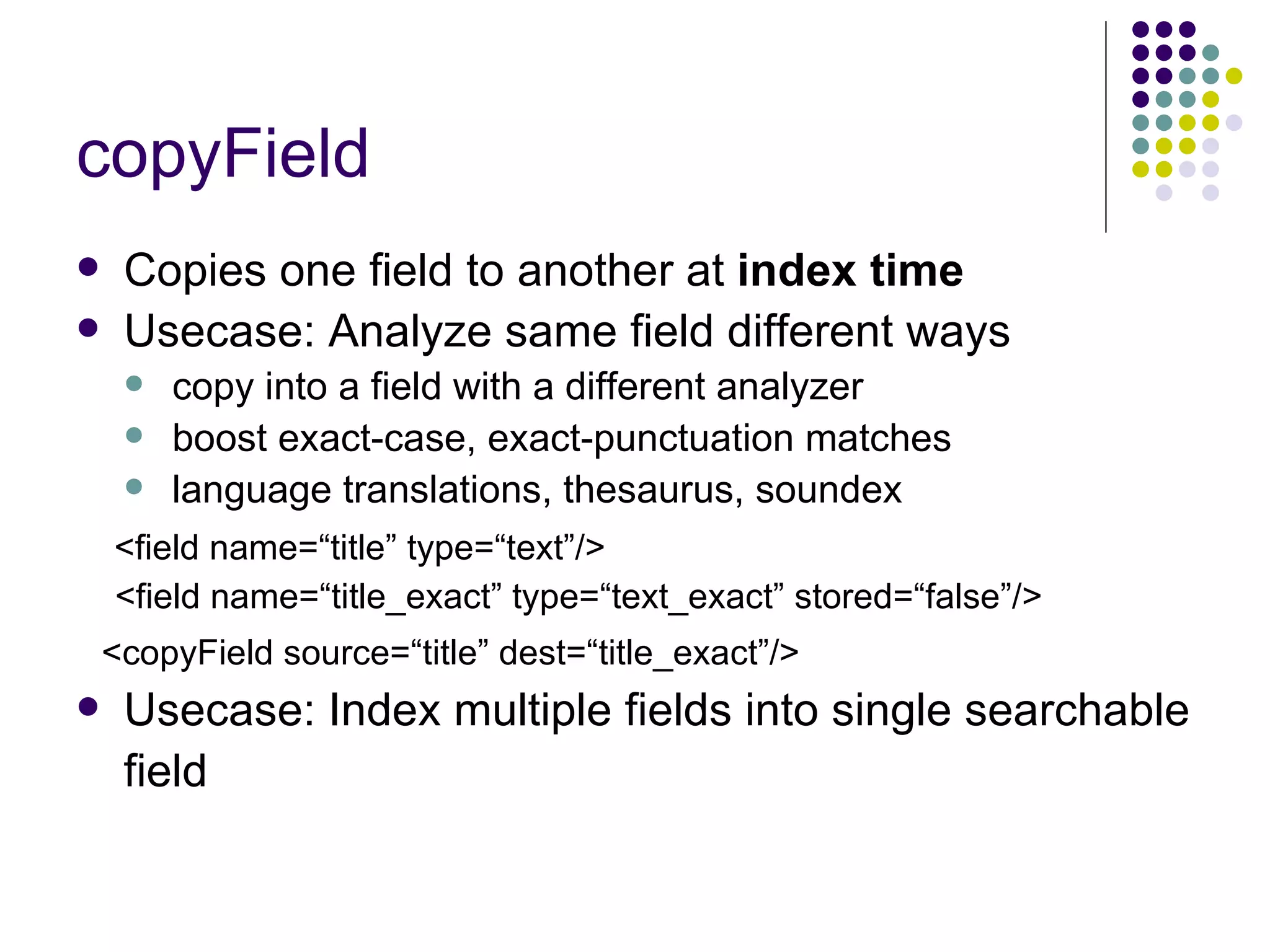 copyField Copies one field to another at  index time Usecase: Analyze same field different ways copy into a field with a different analyzer boost exact-case, exact-punctuation matches language translations, thesaurus, soundex <field name=“title” type=“text”/> <field name=“title_exact” type=“text_exact” stored=“false”/> <copyField source=“title” dest=“title_exact”/> Usecase: Index multiple fields into single searchable field 