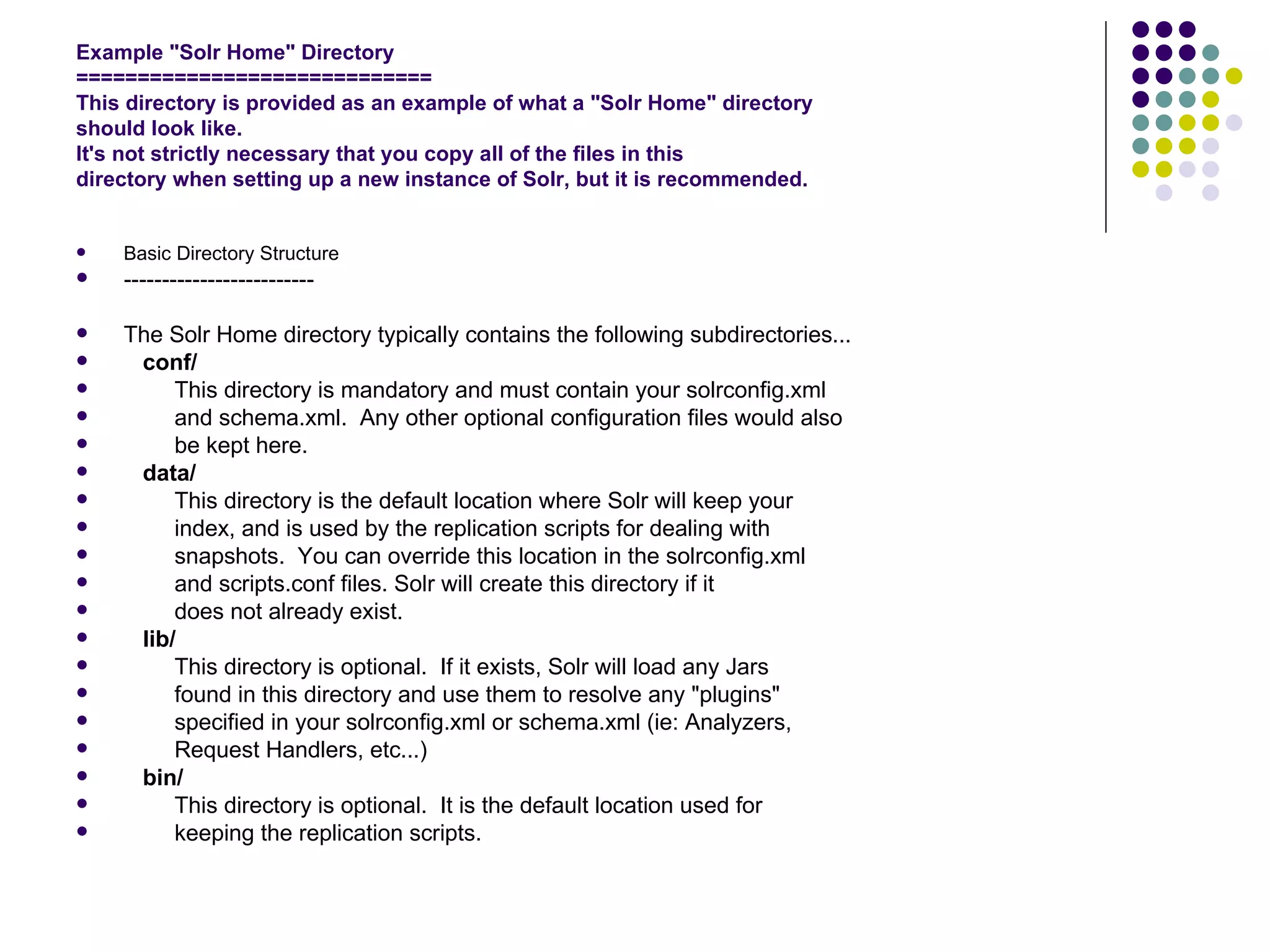 Example &quot;Solr Home&quot; Directory ============================= This directory is provided as an example of what a &quot;Solr Home&quot; directory should look like. It's not strictly necessary that you copy all of the files in this directory when setting up a new instance of Solr, but it is recommended. Basic Directory Structure ------------------------- The Solr Home directory typically contains the following subdirectories... conf/ This directory is mandatory and must contain your solrconfig.xml and schema.xml.  Any other optional configuration files would also  be kept here. data/ This directory is the default location where Solr will keep your index, and is used by the replication scripts for dealing with snapshots.  You can override this location in the solrconfig.xml and scripts.conf files. Solr will create this directory if it does not already exist. lib/ This directory is optional.  If it exists, Solr will load any Jars found in this directory and use them to resolve any &quot;plugins&quot; specified in your solrconfig.xml or schema.xml (ie: Analyzers, Request Handlers, etc...) bin/ This directory is optional.  It is the default location used for keeping the replication scripts. 