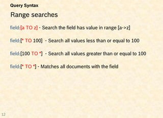 Query Syntax

     Range searches
     field:[a TO z] - Search the field has value in range [a->z]

     field:[* TO 100] - Search all values less than or equal to 100

     field:[100 TO *] - Search all values greater than or equal to 100

     field:[* TO *] - Matches all documents with the field




12
 