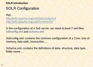SOLR Introduction

     SOLR Configuration
     Ref:
     http://wiki.apache.org/solr/SolrConfigXml
     http://wiki.apache.org/solr/SchemaXml

     In the configuration of a Solr server, we need at least 2 xml files:
     solrconfig.xml and schema.xml

     Solrconfig.xml: contains the common configuration of a Core: size of
     memory, data path, transaction, …

     Schema.xml: contains the definitions of data: structure, data type,
     fields name …



20
 