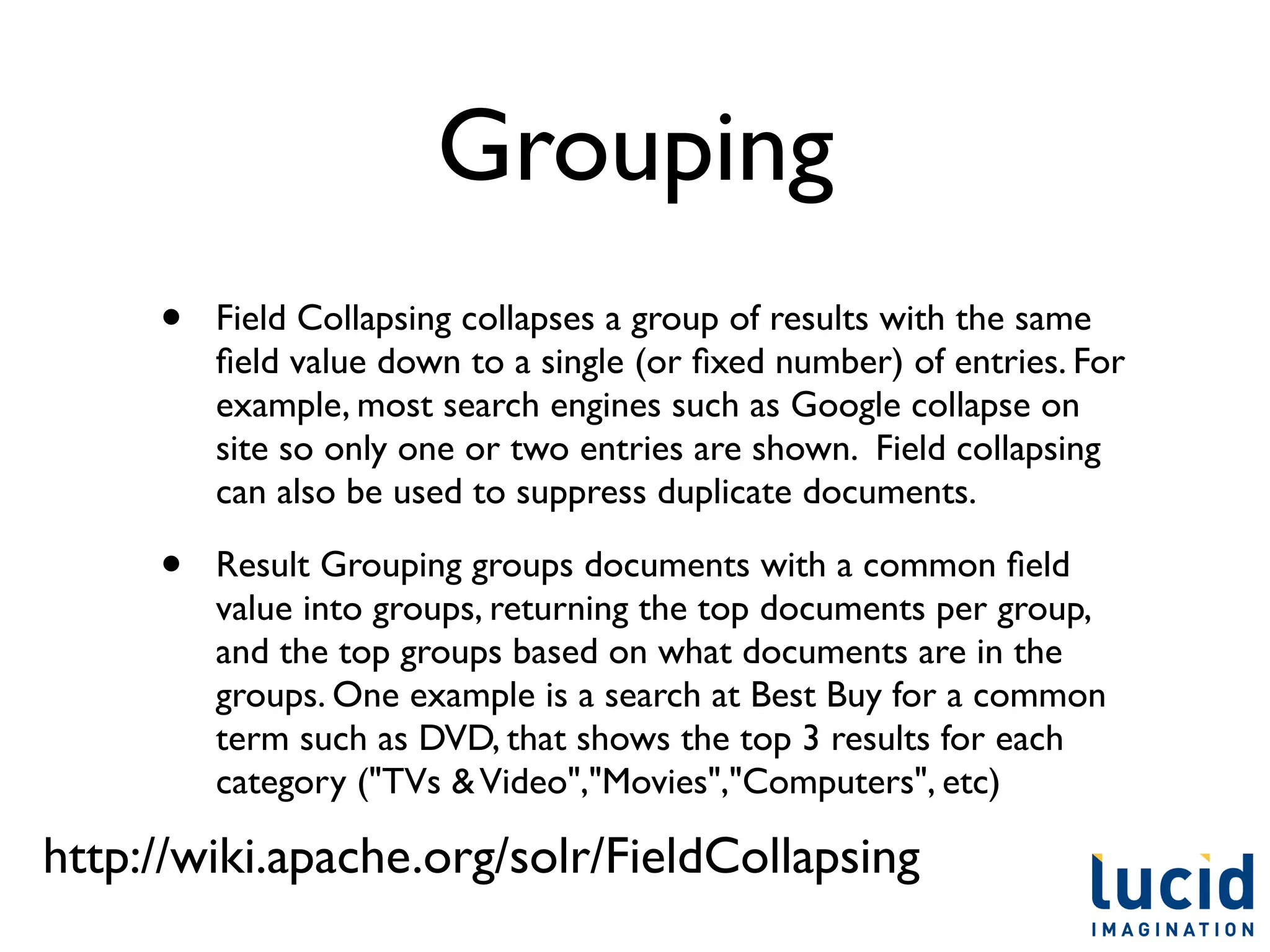 Grouping
     •   Field Collapsing collapses a group of results with the same
         ﬁeld value down to a single (or ﬁxed number) of entries. For
         example, most search engines such as Google collapse on
         site so only one or two entries are shown. Field collapsing
         can also be used to suppress duplicate documents.

     •   Result Grouping groups documents with a common ﬁeld
         value into groups, returning the top documents per group,
         and the top groups based on what documents are in the
         groups. One example is a search at Best Buy for a common
         term such as DVD, that shows the top 3 results for each
         category ("TVs & Video","Movies","Computers", etc)

http://wiki.apache.org/solr/FieldCollapsing
 