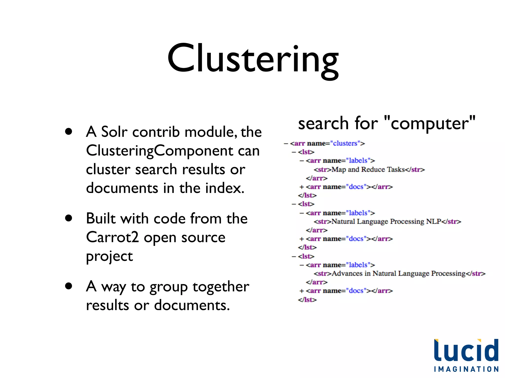 Clustering
                                 search for "computer"
•   A Solr contrib module, the
    ClusteringComponent can
    cluster search results or
    documents in the index.

•   Built with code from the
    Carrot2 open source
    project

•   A way to group together
    results or documents.
 