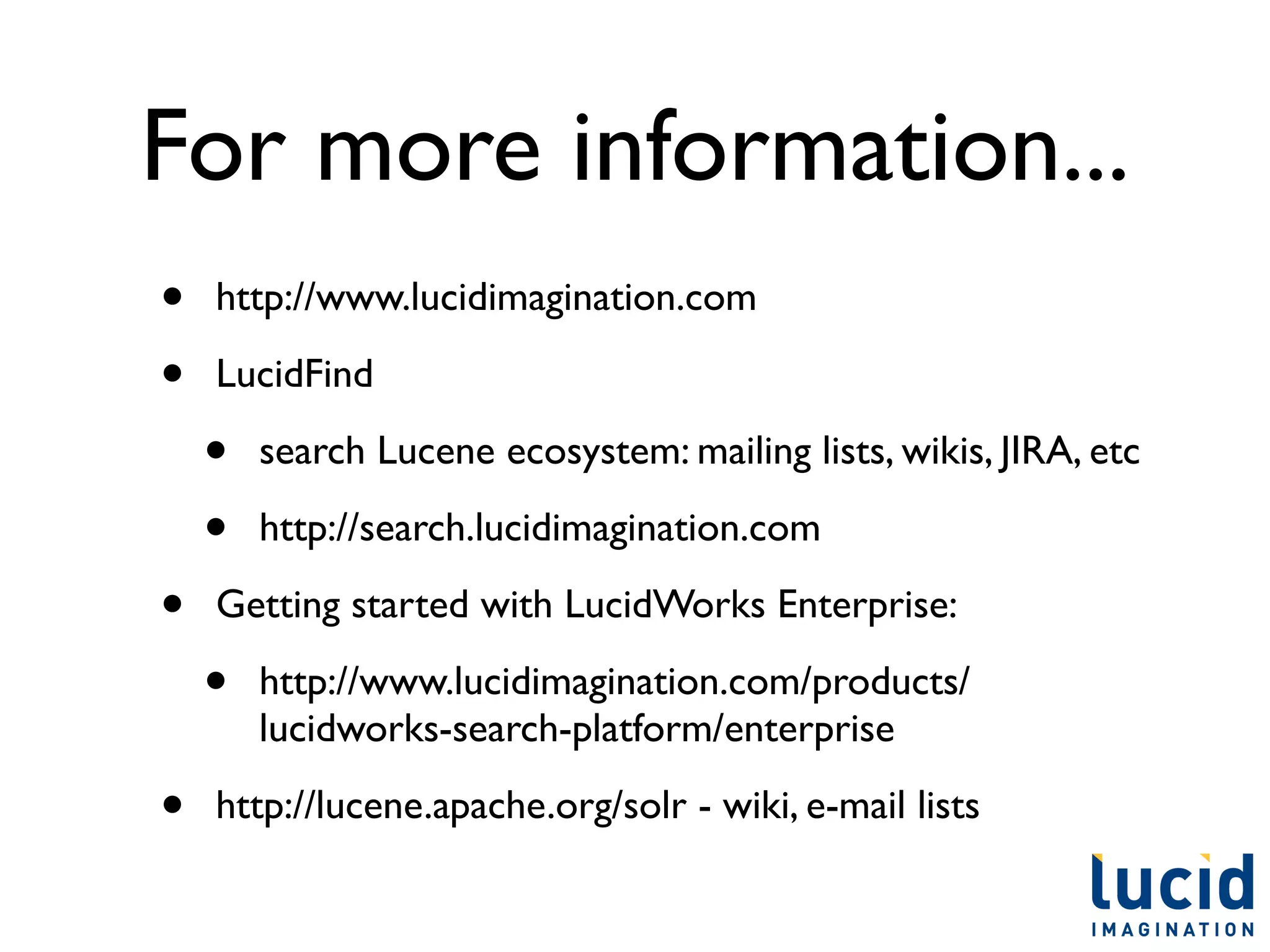 For more information...
•   http://www.lucidimagination.com

•   LucidFind

    •   search Lucene ecosystem: mailing lists, wikis, JIRA, etc

    •   http://search.lucidimagination.com

•   Getting started with LucidWorks Enterprise:

    •   http://www.lucidimagination.com/products/
        lucidworks-search-platform/enterprise

•   http://lucene.apache.org/solr - wiki, e-mail lists
 