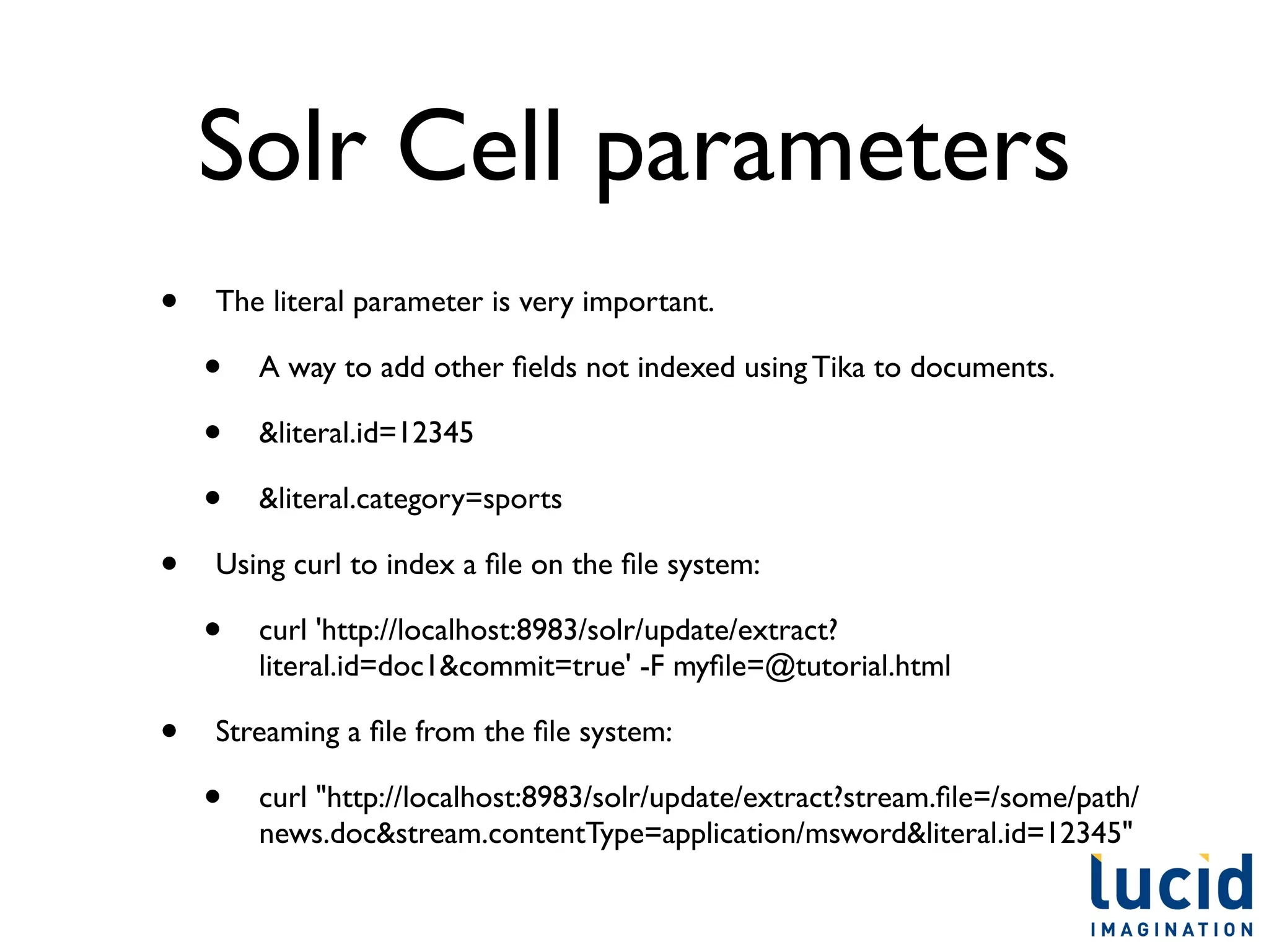Solr Cell parameters
•   The literal parameter is very important.

    •   A way to add other ﬁelds not indexed using Tika to documents.

    •   &literal.id=12345

    •   &literal.category=sports

•   Using curl to index a ﬁle on the ﬁle system:

    •   curl 'http://localhost:8983/solr/update/extract?
        literal.id=doc1&commit=true' -F myﬁle=@tutorial.html

•   Streaming a ﬁle from the ﬁle system:

    •   curl "http://localhost:8983/solr/update/extract?stream.ﬁle=/some/path/
        news.doc&stream.contentType=application/msword&literal.id=12345"
 