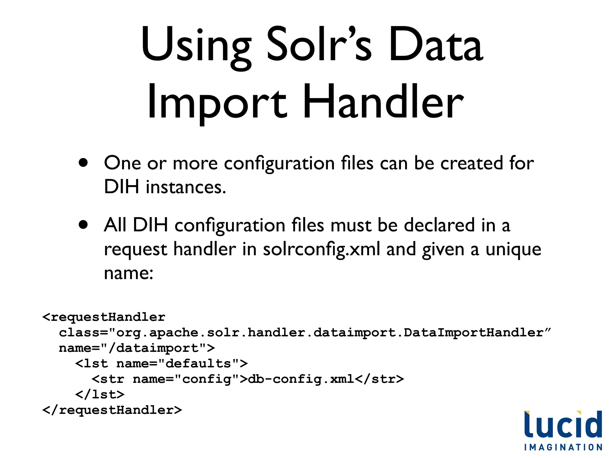 Using Solr’s Data
            Import Handler
    •   One or more conﬁguration ﬁles can be created for
        DIH instances.

    •   All DIH conﬁguration ﬁles must be declared in a
        request handler in solrconﬁg.xml and given a unique
        name:

<requestHandler
  class="org.apache.solr.handler.dataimport.DataImportHandler”
  name="/dataimport">
    <lst name="defaults">
      <str name="config">db-config.xml</str>
    </lst>
</requestHandler>
 