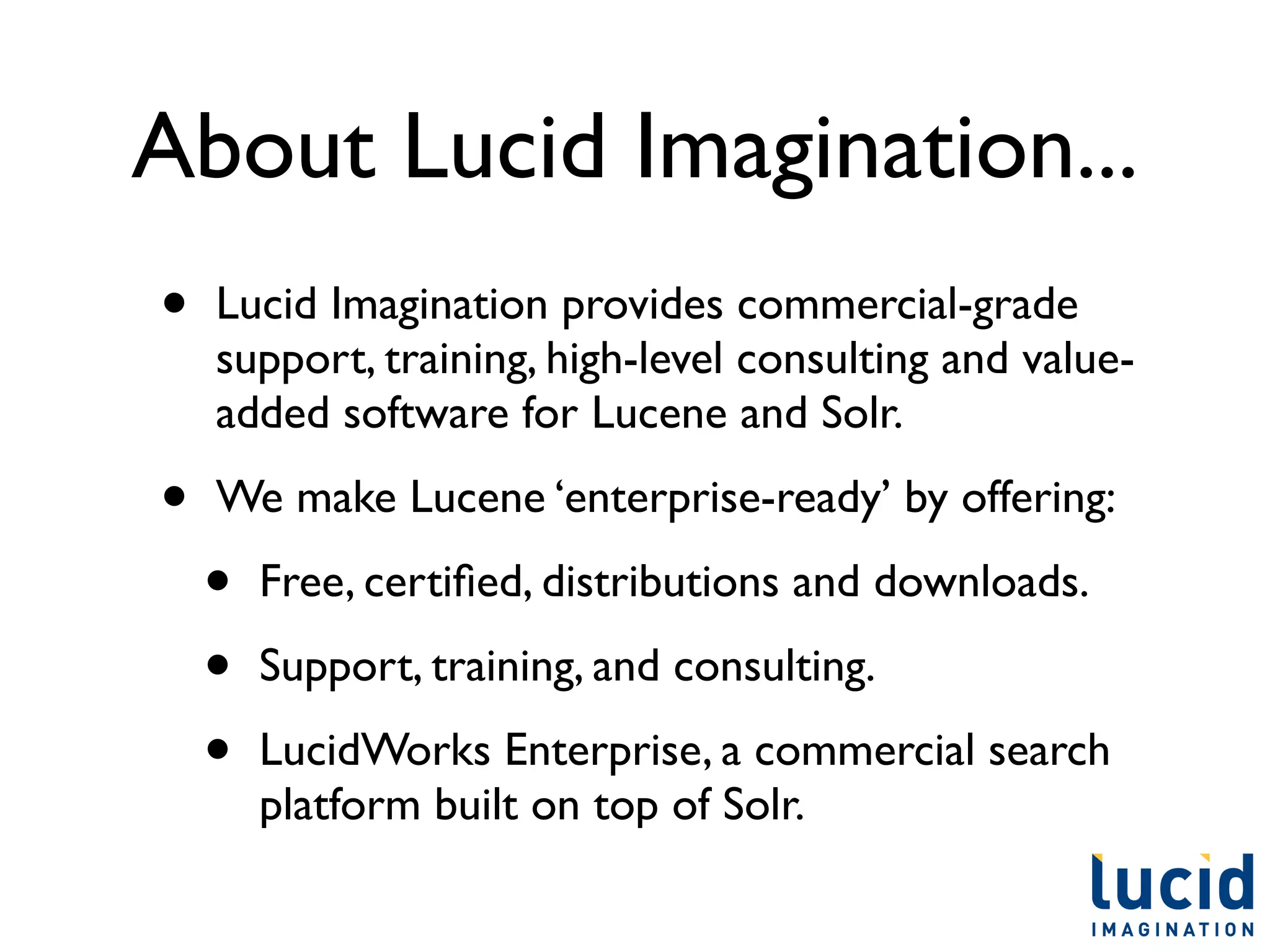 About Lucid Imagination...
•   Lucid Imagination provides commercial-grade
    support, training, high-level consulting and value-
    added software for Lucene and Solr.

•   We make Lucene ‘enterprise-ready’ by offering:

    •   Free, certiﬁed, distributions and downloads.

    •   Support, training, and consulting.

    •   LucidWorks Enterprise, a commercial search
        platform built on top of Solr.
 